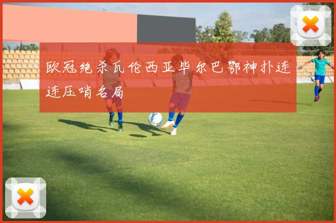 欧冠绝杀瓦伦西亚毕尔巴鄂神扑连连压哨名局