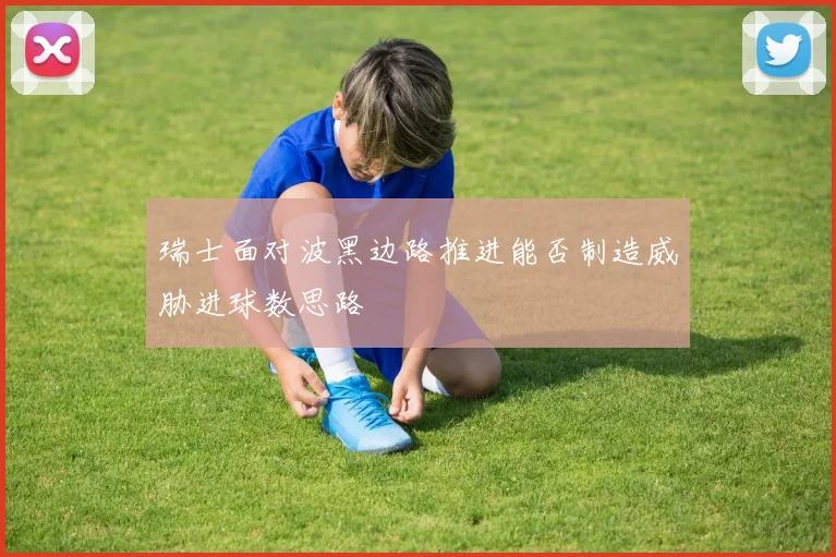 瑞士面对波黑边路推进能否制造威胁进球数思路