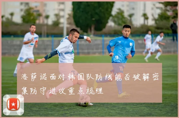 洛萨诺面对韩国队防线能否破解密集防守进攻重点梳理