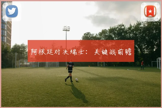 阿根廷对决瑞士：关键战前瞻
