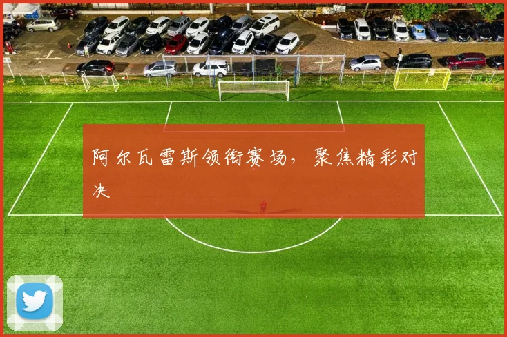 阿尔瓦雷斯领衔赛场，聚焦精彩对决