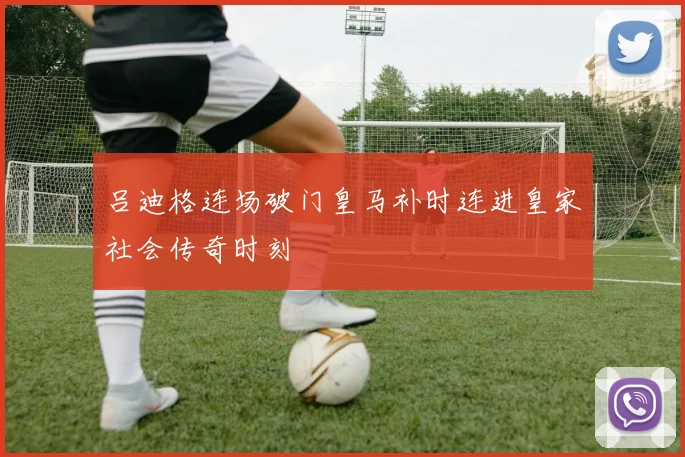 吕迪格连场破门皇马补时连进皇家社会传奇时刻
