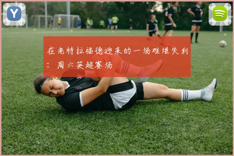在老特拉福德迎来的一场难堪失利：周六英超赛场