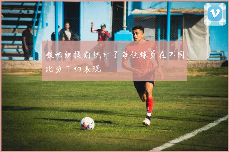 教练组提前统计了每位球员在不同比分下的表现