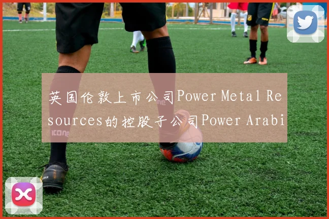 英国伦敦上市公司Power Metal Resources的控股子公司Power Arabia宣布