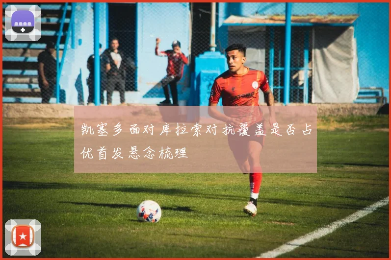 凯塞多面对库拉索对抗覆盖是否占优首发悬念梳理