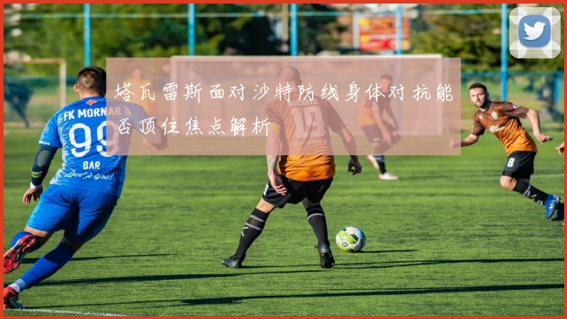 塔瓦雷斯面对沙特防线身体对抗能否顶住焦点解析