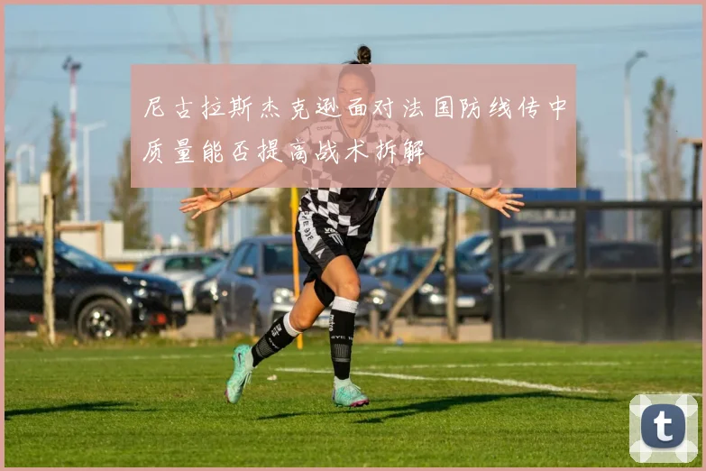 尼古拉斯杰克逊面对法国防线传中质量能否提高战术拆解