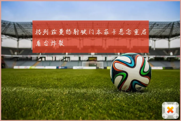 格列兹曼怒射破门本菲卡悬念重启看台炸裂