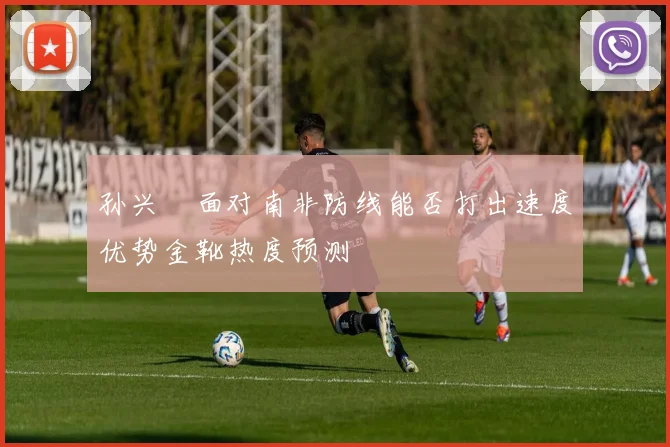孙兴慜面对南非防线能否打出速度优势金靴热度预测