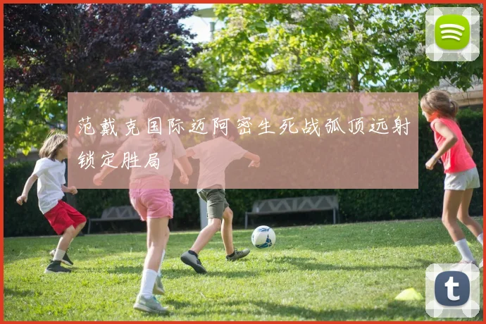 范戴克国际迈阿密生死战弧顶远射锁定胜局