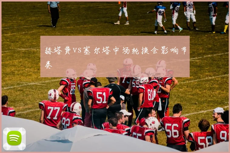 赫塔费vs塞尔塔中场轮换会影响节奏