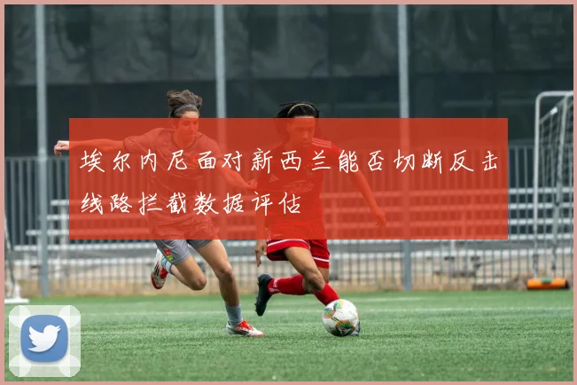 埃尔内尼面对新西兰能否切断反击线路拦截数据评估