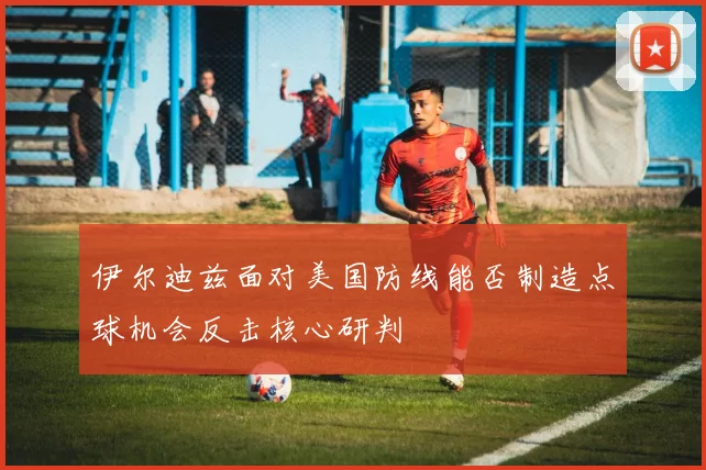 伊尔迪兹面对美国防线能否制造点球机会反击核心研判