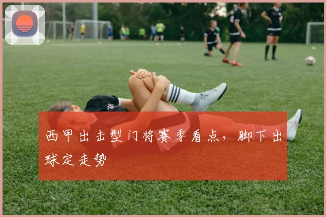 西甲出击型门将赛季看点，脚下出球定走势