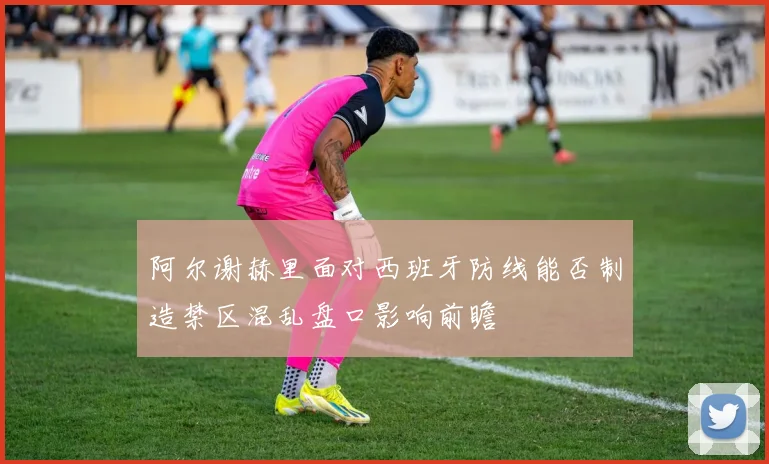 阿尔谢赫里面对西班牙防线能否制造禁区混乱盘口影响前瞻