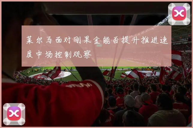 莱尔马面对刚果金能否提升推进速度中场控制观察