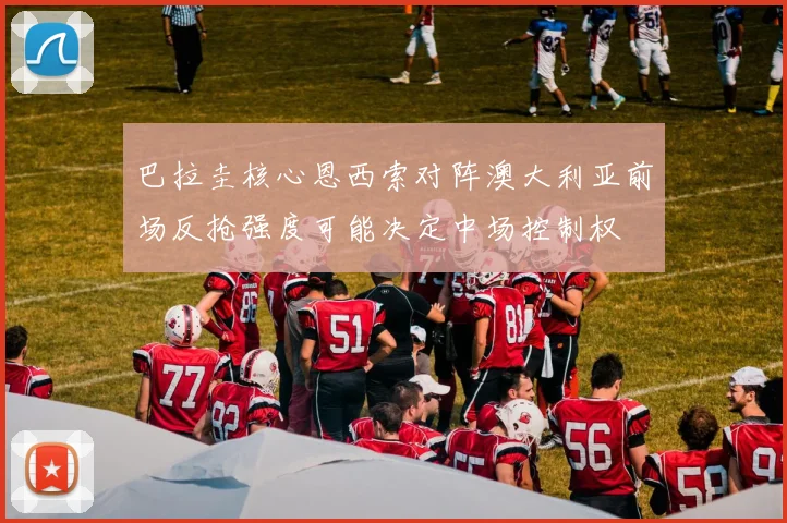 巴拉圭核心恩西索对阵澳大利亚前场反抢强度可能决定中场控制权