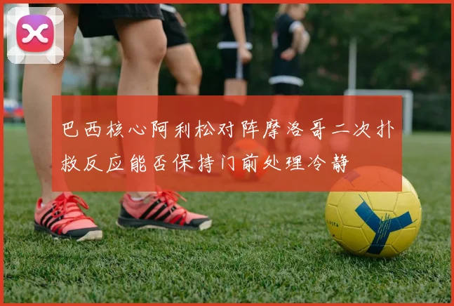 巴西核心阿利松对阵摩洛哥二次扑救反应能否保持门前处理冷静