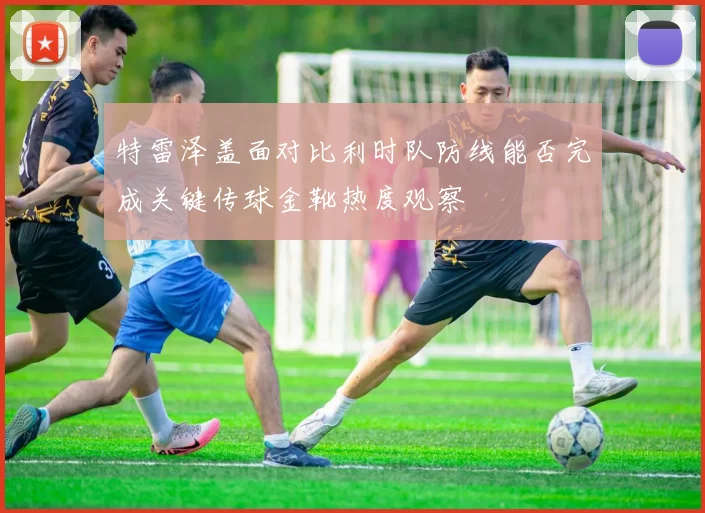 特雷泽盖面对比利时队防线能否完成关键传球金靴热度观察