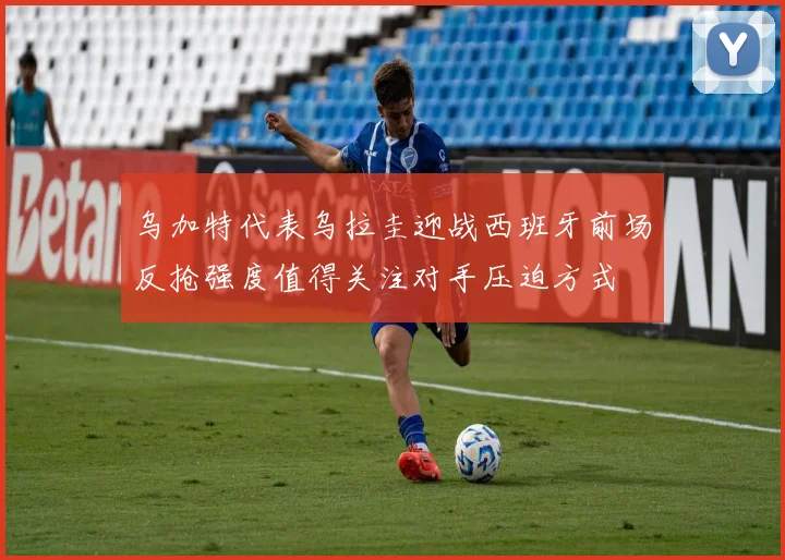 乌加特代表乌拉圭迎战西班牙前场反抢强度值得关注对手压迫方式