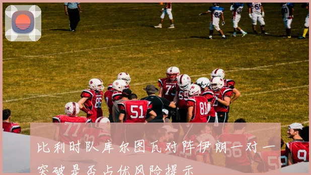 比利时队库尔图瓦对阵伊朗一对一突破是否占优风险提示