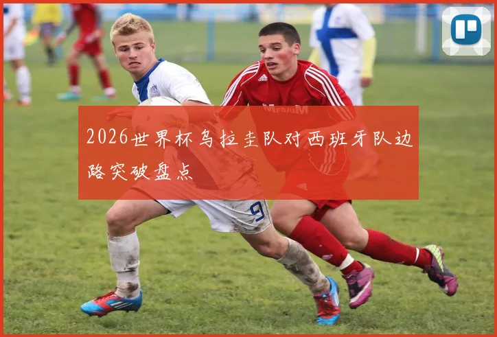 2026世界杯乌拉圭队对西班牙队边路突破盘点