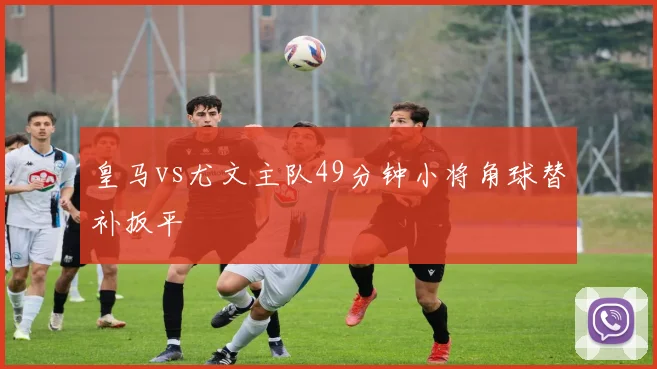 皇马vs尤文主队49分钟小将角球替补扳平