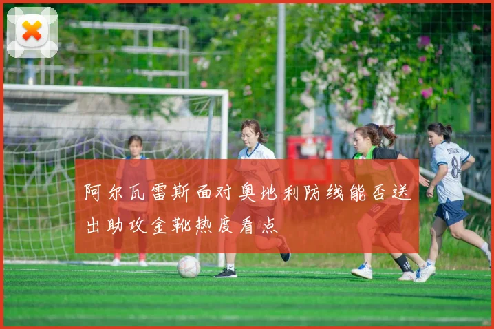 阿尔瓦雷斯面对奥地利防线能否送出助攻金靴热度看点