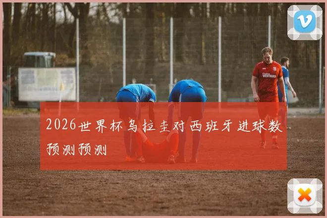 2026世界杯乌拉圭对西班牙进球数预测预测