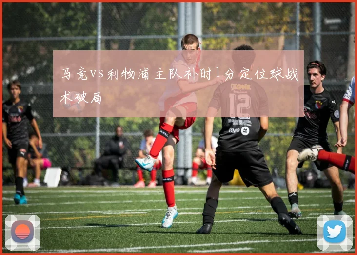 马竞vs利物浦主队补时1分定位球战术破局
