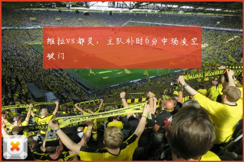 维拉vs都灵，主队补时6分中场凌空破门