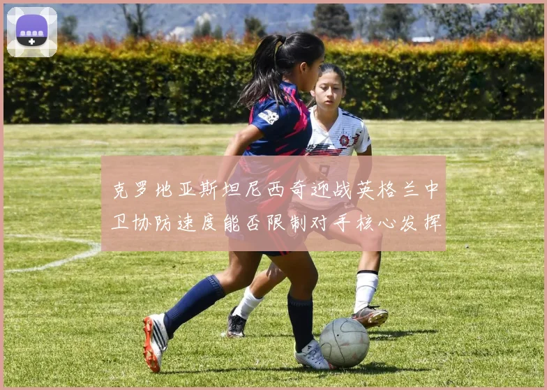 克罗地亚斯坦尼西奇迎战英格兰中卫协防速度能否限制对手核心发挥