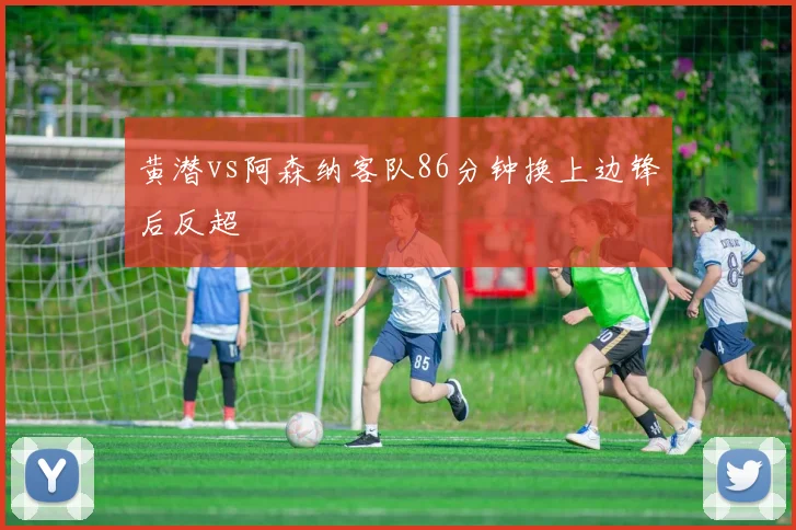 黄潜vs阿森纳客队86分钟换上边锋后反超