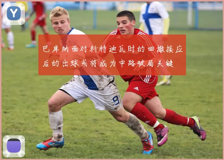 巴库纳面对科特迪瓦时的回撤接应后的出球或将成为中路破局关键