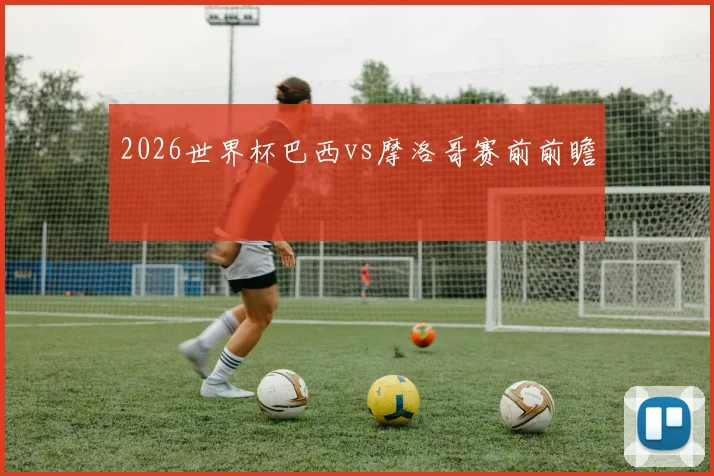 2026世界杯巴西vs摩洛哥赛前前瞻