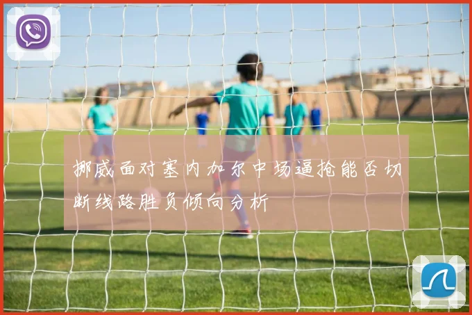 挪威面对塞内加尔中场逼抢能否切断线路胜负倾向分析