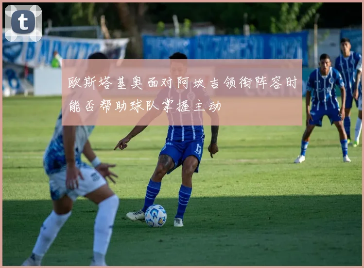 欧斯塔基奥面对阿坎吉领衔阵容时能否帮助球队掌握主动