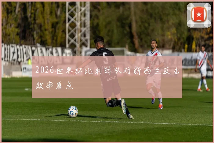 2026世界杯比利时队对新西兰反击效率看点